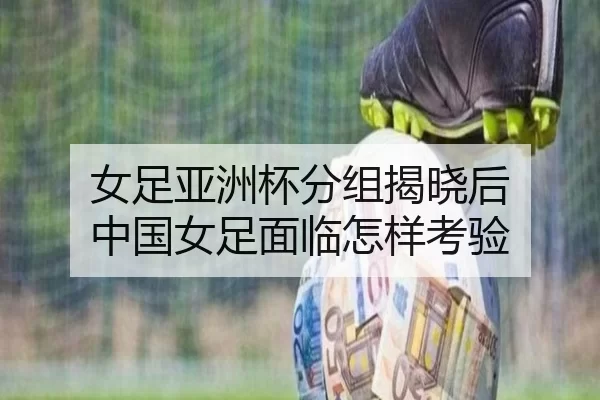 女足亚洲杯分组揭晓后 中国女足面临怎样考验